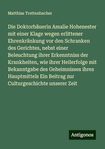 Die Doktorbäuerin Amalie Hohenester mit einer Klage wegen erlittener Ehrenkränkung vor den Schranken des Gerichtes, nebst einer Beleuchtung ihrer ... Ein Beitrag zur Culturgeschichte unserer Zeit von Antigonos Verlag