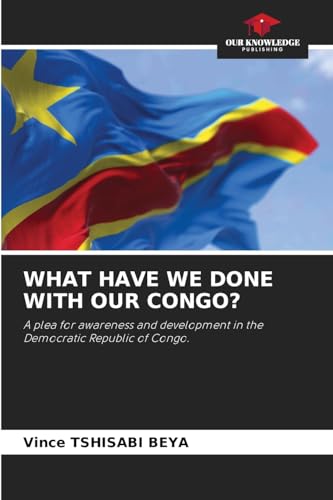 WHAT HAVE WE DONE WITH OUR CONGO?: A plea for awareness and development in the Democratic Republic of Congo. von Our Knowledge Publishing