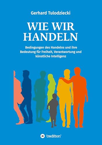 Wie wir handeln: Bedingungen des Handelns und ihre Bedeutung für Freiheit, Verantwortung und künstliche Intelligenz Wie wir handeln: Bedingungen des Handelns und ihre Bedeutung für Freiheit, Verantwortung und künstliche Intelligenz