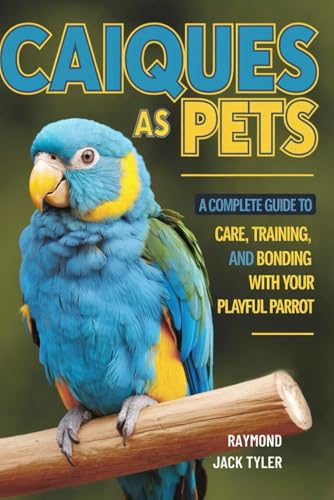 CAIQUES AS PETS: A COMPLETE GUIDE TO CARE, TRAINING, AND BONDING WITH YOUR PLAYFUL PARROT CAIQUES AS PETS: A COMPLETE GUIDE TO CARE, TRAINING, AND BONDING WITH YOUR PLAYFUL PARROT