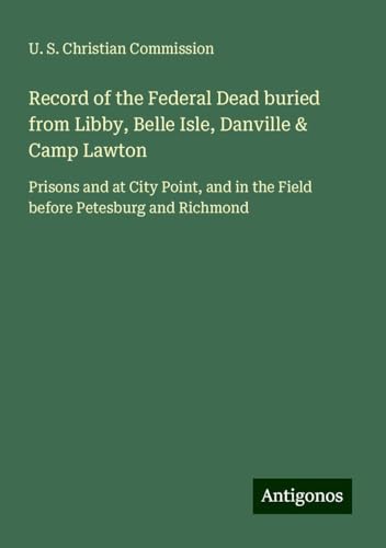 Record of the Federal Dead buried from Libby, Belle Isle, Danville & Camp Lawton: Prisons and at City Point, and in the Field before Petesburg and Richmond von Antigonos Verlag