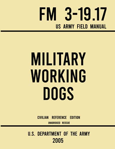 Military Working Dogs FM 3-19.17 US Army Field Manual (2005 Civilian Reference Edition): Unabridged Handbook of Army Canine Training Protocols, Historic Use of Dogs, and Animal Employment Programs
