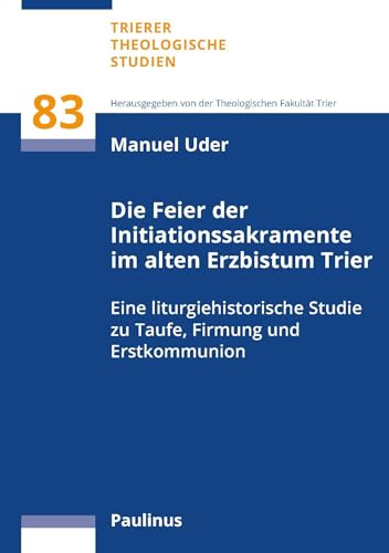 Die Feier der Initiationssakramente im alten Erzbistum Trier: Eine liturgiehistorische Studie zu Taufe, Firmung und Erstkommunion (Trierer Theologische Studien)