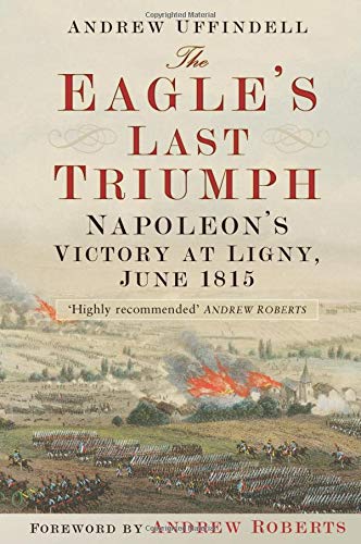 The Eagle's Last Triumph: Napoleon's Victory at Ligny, June 1815: Napoleon at Ligny, June 1815 The Eagle's Last Triumph: Napoleon's Victory at Ligny, June 1815: Napoleon at Ligny, June 1815