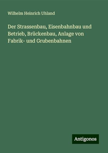 Der Strassenbau, Eisenbahnbau und Betrieb, Brückenbau, Anlage von Fabrik- und Grubenbahnen von Antigonos Verlag