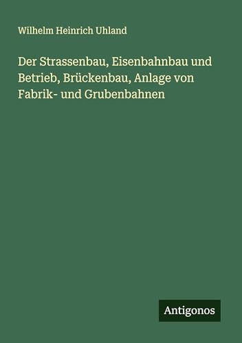 Der Strassenbau, Eisenbahnbau und Betrieb, Brückenbau, Anlage von Fabrik- und Grubenbahnen von Antigonos Verlag