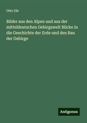 Bilder aus den Alpen und aus der mitteldeutschen Gebirgswelt Blicke in die Geschichte der Erde und den Bau der Gebirge von Antigonos Verlag