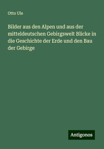 Bilder aus den Alpen und aus der mitteldeutschen Gebirgswelt Blicke in die Geschichte der Erde und den Bau der Gebirge von Antigonos Verlag
