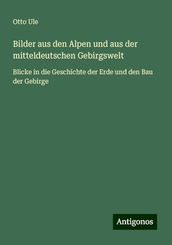 Bilder aus den Alpen und aus der mitteldeutschen Gebirgswelt: Blicke in die Geschichte der Erde und den Bau der Gebirge von Antigonos Verlag