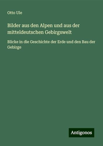 Bilder aus den Alpen und aus der mitteldeutschen Gebirgswelt: Blicke in die Geschichte der Erde und den Bau der Gebirge von Antigonos Verlag