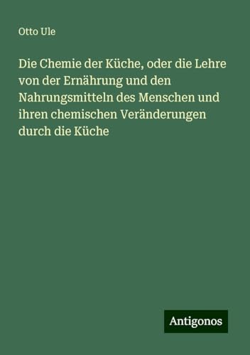 Die Chemie der Küche, oder die Lehre von der Ernährung und den Nahrungsmitteln des Menschen und ihren chemischen Veränderungen durch die Küche von Antigonos Verlag