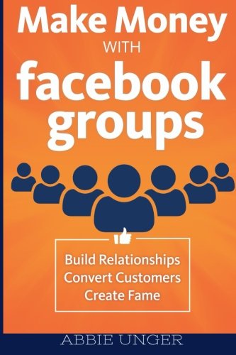Make Money with Facebook Groups: Build Relationships, Convert Customers, Create Fame