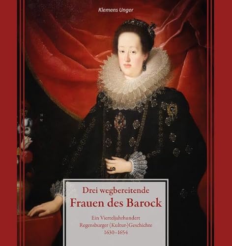 Drei wegbereitende Frauen des Barock: Ein Vierteljahrhundert Regensburger (Kultur)Geschichte 1630–1654 (Regensburg - UNESCO Weltkulturerbe)