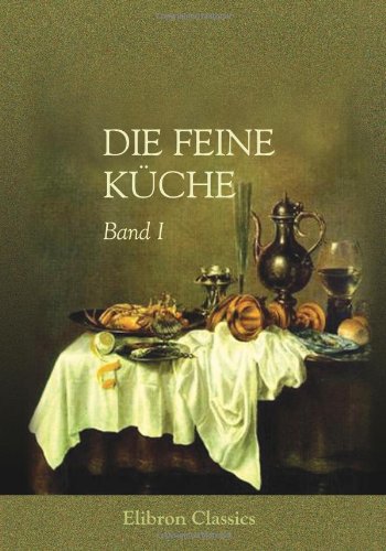 Die feine Küche: Vollständiges Lehr- und Handbuch der Kochkunst, Küchenbäckerei und Einmachekunst in ihrem ganzen Umfange. Herausgegeben von Julius Gouffé (1807 - ?). Band I von Adamant Media Corporation