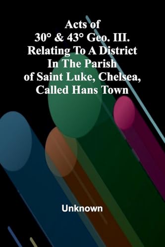 Acts of 30° & 43° Geo. III. relating to a district in the Parish of Saint Luke, Chelsea, called Hans Town Acts of 30° & 43° Geo. III. relating to a district in the Parish of Saint Luke, Chelsea, called Hans Town von Alpha Edition
