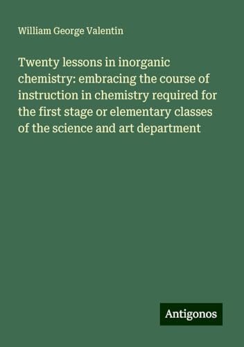 Twenty lessons in inorganic chemistry: embracing the course of instruction in chemistry required for the first stage or elementary classes of the science and art department von Antigonos Verlag