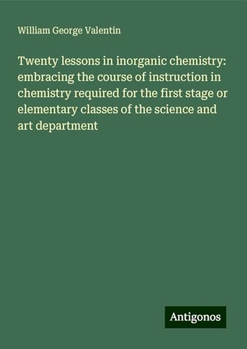 Twenty lessons in inorganic chemistry: embracing the course of instruction in chemistry required for the first stage or elementary classes of the science and art department