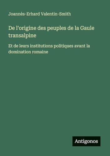 De l'origine des peuples de la Gaule transalpine: Et de leurs institutions politiques avant la domination romaine von Antigonos Verlag