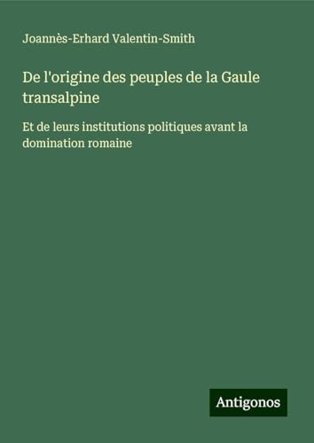 De l'origine des peuples de la Gaule transalpine: Et de leurs institutions politiques avant la domination romaine von Antigonos Verlag