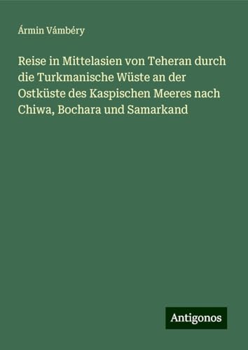 Reise in Mittelasien von Teheran durch die Turkmanische Wüste an der Ostküste des Kaspischen Meeres nach Chiwa, Bochara und Samarkand von Antigonos Verlag