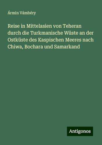 Reise in Mittelasien von Teheran durch die Turkmanische Wüste an der Ostküste des Kaspischen Meeres nach Chiwa, Bochara und Samarkand von Antigonos Verlag