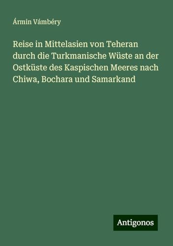 Reise in Mittelasien von Teheran durch die Turkmanische Wüste an der Ostküste des Kaspischen Meeres nach Chiwa, Bochara und Samarkand von Antigonos Verlag