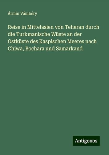 Reise in Mittelasien von Teheran durch die Turkmanische Wüste an der Ostküste des Kaspischen Meeres nach Chiwa, Bochara und Samarkand von Antigonos Verlag
