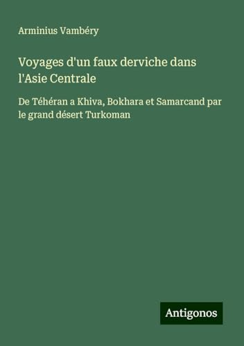 Voyages d'un faux derviche dans l'Asie Centrale: De Téhéran a Khiva, Bokhara et Samarcand par le grand désert Turkoman von Antigonos Verlag