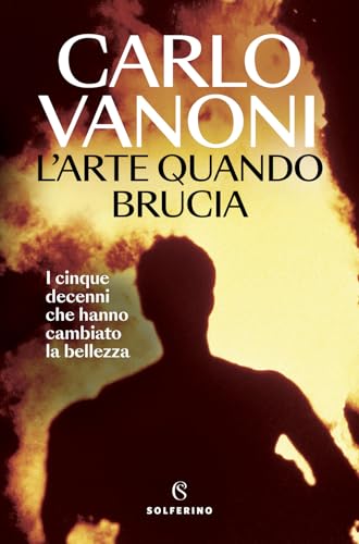 L'arte quando brucia. I cinque decenni che hanno cambiato la bellezza (Saggi) von Solferino
