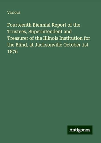 Fourteenth Biennial Report of the Trustees, Superintendent and Treasurer of the Illinois Institution for the Blind, at Jacksonville October 1st 1876 Fourteenth Biennial Report of the Trustees, Superintendent and Treasurer of the Illinois Institution for the Blind, at Jacksonville October 1st 1876 von Antigonos Verlag