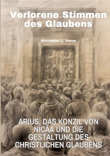 Verlorene Stimmen des Glaubens: Arius, das Konzil von Nicäa und die Gestaltung des christlichen Glaubens von tredition