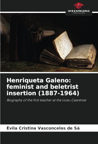Henriqueta Galeno: feminist and beletrist insertion (1887-1964): Biography of the first teacher at the Liceu Cearense von Our Knowledge Publishing