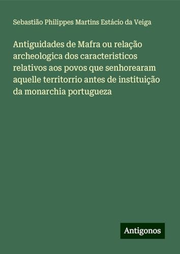 Antiguidades de Mafra ou relação archeologica dos caracteristicos relativos aos povos que senhorearam aquelle territorrio antes de instituição da monarchia portugueza von Antigonos Verlag