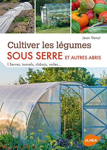 Cultiver les légumes sous serre et autres abris: Serres, tunnels, châssis, voiles...