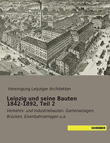 Leipzig und seine Bauten 1842-1892, Teil 2: Verkehrs- und Industriebauten, Gartenanlagen, Bruecken, Eisenbahnanlagen u.a.: Verkehrs- und Industriebauten, Gartenanlagen, Brücken, Eisenbahnanlagen u.a. von SaxoniaBuch