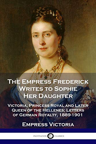 The Empress Frederick Writes to Sophie Her Daughter: Victoria, Princess Royal and Later Queen of the Hellenes; Letters of German Royalty, 1889-1901