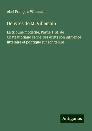 Oeuvres de M. Villemain: La tribune moderne, Partie 1, M. de Chateaubriand sa vie, ses écrits son influence littéraire et politique sur son temps von Antigonos Verlag