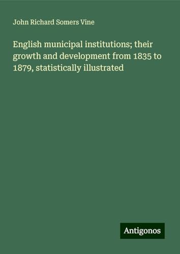 English municipal institutions; their growth and development from 1835 to 1879, statistically illustrated von Antigonos Verlag