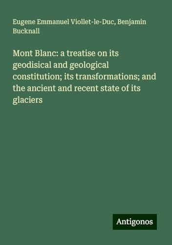 Mont Blanc: a treatise on its geodisical and geological constitution; its transformations; and the ancient and recent state of its glaciers von Antigonos Verlag