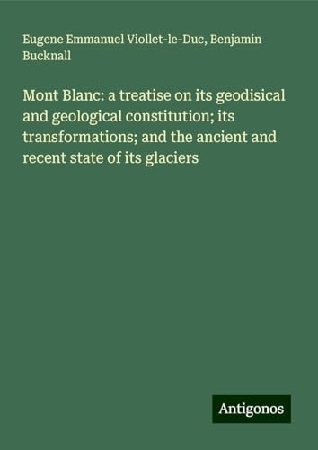 Mont Blanc: a treatise on its geodisical and geological constitution; its transformations; and the ancient and recent state of its glaciers von Antigonos Verlag