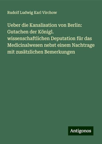 Ueber die Kanalisation von Berlin: Gutachen der Königl. wissenschaftlichen Deputation für das Medicinalwesen nebst einem Nachtrage mit zusätzlichen Bemerkungen von Antigonos Verlag