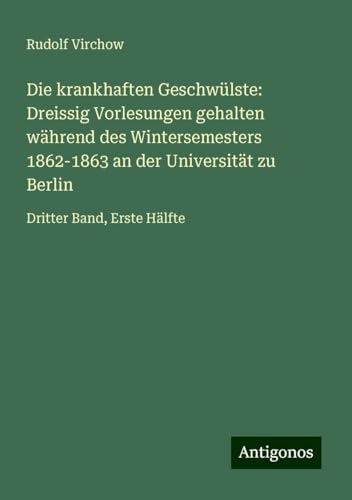 Die krankhaften Geschwülste: Dreissig Vorlesungen gehalten während des Wintersemesters 1862-1863 an der Universität zu Berlin: Dritter Band, Erste Hälfte Die krankhaften Geschwülste: Dreissig Vorlesungen gehalten während des Wintersemesters 1862-1863 an der Universität zu Berlin: Dritter Band, Erste Hälfte von Antigonos Verlag