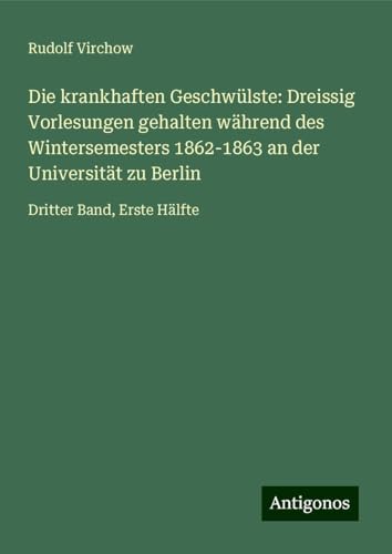 Die krankhaften Geschwülste: Dreissig Vorlesungen gehalten während des Wintersemesters 1862-1863 an der Universität zu Berlin: Dritter Band, Erste Hälfte Die krankhaften Geschwülste: Dreissig Vorlesungen gehalten während des Wintersemesters 1862-1863 an der Universität zu Berlin: Dritter Band, Erste Hälfte von Antigonos Verlag