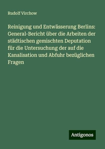 Reinigung und Entwässerung Berlins: General-Bericht über die Arbeiten der städtischen gemischten Deputation für die Untersuchung der auf die Kanalisation und Abfuhr bezüglichen Fragen Reinigung und Entwässerung Berlins: General-Bericht über die Arbeiten der städtischen gemischten Deputation für die Untersuchung der auf die Kanalisation und Abfuhr bezüglichen Fragen von Antigonos Verlag