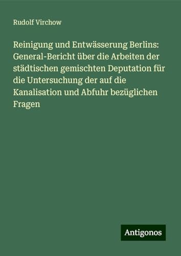 Reinigung und Entwässerung Berlins: General-Bericht über die Arbeiten der städtischen gemischten Deputation für die Untersuchung der auf die Kanalisation und Abfuhr bezüglichen Fragen Reinigung und Entwässerung Berlins: General-Bericht über die Arbeiten der städtischen gemischten Deputation für die Untersuchung der auf die Kanalisation und Abfuhr bezüglichen Fragen von Antigonos Verlag