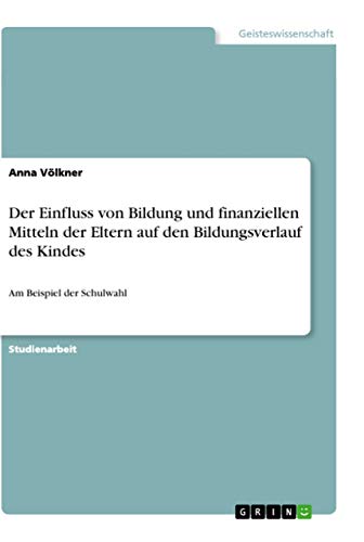 Der Einfluss von Bildung und finanziellen Mitteln der Eltern auf den Bildungsverlauf des Kindes: Am Beispiel der Schulwahl Der Einfluss von Bildung und finanziellen Mitteln der Eltern auf den Bildungsverlauf des Kindes: Am Beispiel der Schulwahl von Grin Verlag