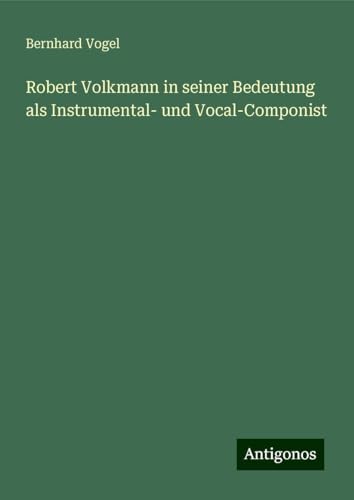 Robert Volkmann in seiner Bedeutung als Instrumental- und Vocal-Componist von Antigonos Verlag