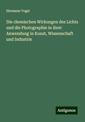 Die chemischen Wirkungen des Lichts und die Photographie in ihrer Anwendung in Kunst, Wissenschaft und Industrie von Antigonos Verlag