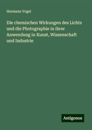 Die chemischen Wirkungen des Lichts und die Photographie in ihrer Anwendung in Kunst, Wissenschaft und Industrie Die chemischen Wirkungen des Lichts und die Photographie in ihrer Anwendung in Kunst, Wissenschaft und Industrie