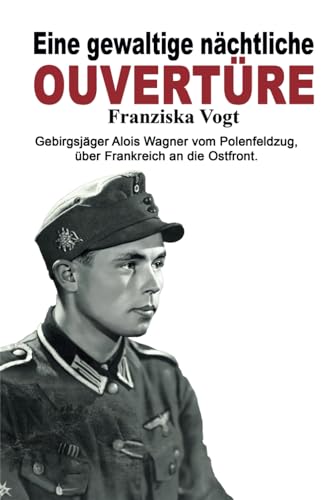 Eine gewaltige nächtliche Ouvertüre: Gebirgsjäger Alois Wagner vom Polenfeldzug über Frankreich an die Ostfront (Deutsche Soldaten-Biografien)